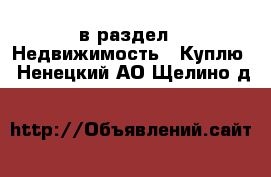  в раздел : Недвижимость » Куплю . Ненецкий АО,Щелино д.